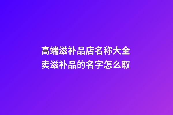 高端滋补品店名称大全 卖滋补品的名字怎么取-第1张-店铺起名-玄机派